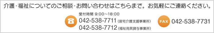 介護・福祉についてのご相談・お問い合わせはこちらまで。お気軽にご連絡ください。 受付時間9:00～18:00 TEL:042-538-7711（居宅介護支援事業所） TEL:042-538-7712（福祉用具貸与事業所） FAX:042-538-7731