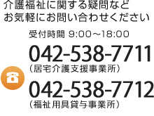 介護福祉に関する疑問などお気軽にお問い合わせください 受付時間9:00～18:00 042-538-7711（居宅介護支援事業所） 042-538-7712（福祉用具貸与事業所）