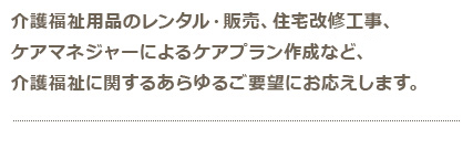 介護福祉用品のレンタル・販売、住宅改修工事、 ケアマネージャーによるケアプラン作成など、 介護福祉に関するあらゆるご要望にお応えします。